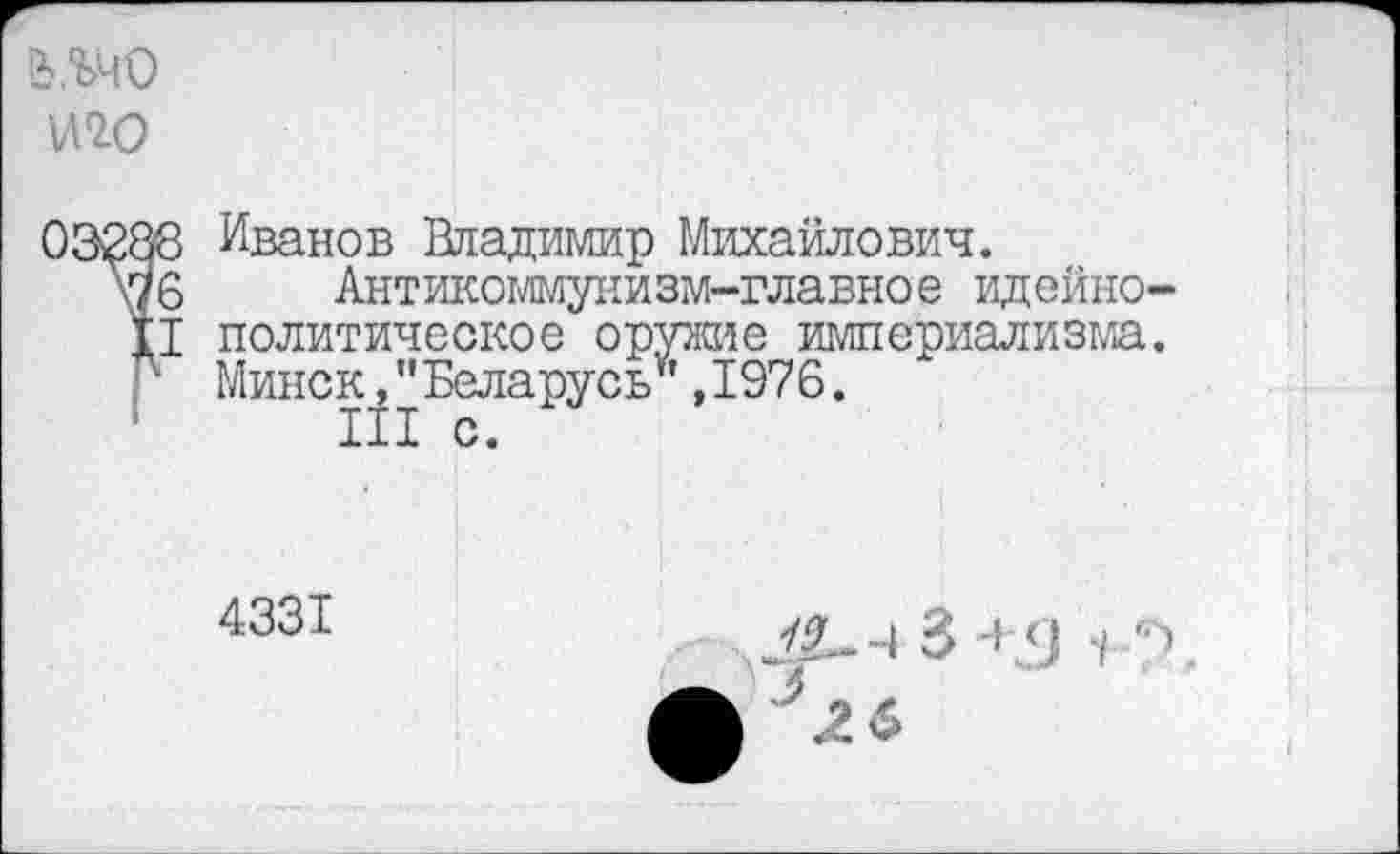 ﻿W
Иванов Владимир Михайлович.
Антикоммунизм-главное идейно политическое оружие империализма Минск,"Беларусь*,1976.
III с.
4331
.4 Ч 4